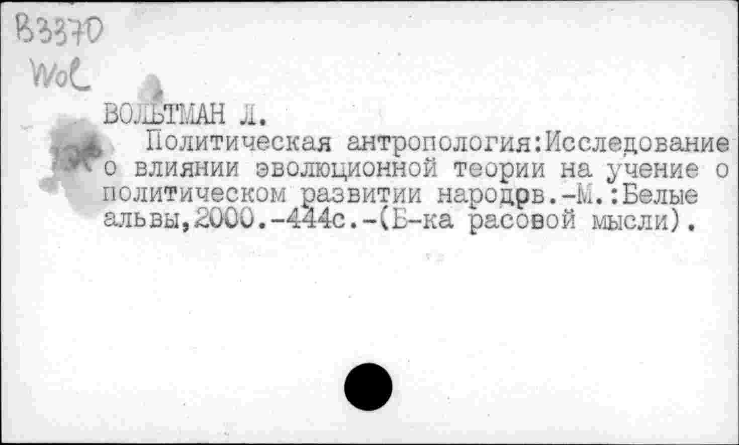 ﻿УиэС |
БОАТМАН Л.
«4, Политическая антропологияИсследование Ж'о влиянии эволюционной теории на учение о политическом развитии народрв.-М.:Белые альвы,2000.-444с.-(Б-ка расовой мысли).